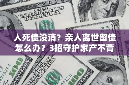 北京人死债没消？亲人离世留债怎么办？3招守护家产不背锅