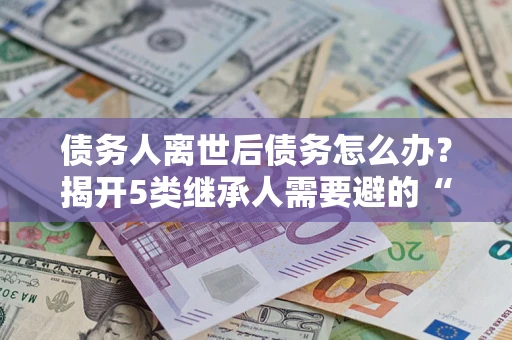 北京债务人离世后债务怎么办？揭开5类继承人需要避的“坑”